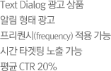 Text Dialog 광고 상품 알림 형태 광고 프리퀀시(frequency) 적용 가능시간 타겟팅 노출 가능 평균 CTR 20%